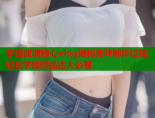 芋圆波波糖心vlog揭秘美味制作过程轻松学做甜品达人必看  第1张