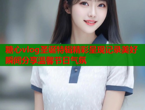 糖心vlog圣诞特辑精彩呈现记录美好瞬间分享温馨节日气氛  第2张