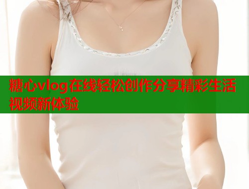 糖心vlog在线轻松创作分享精彩生活视频新体验  第2张