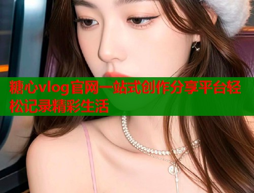 糖心vlog官网一站式创作分享平台轻松记录精彩生活  第1张
