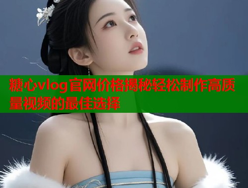 糖心vlog官网价格揭秘轻松制作高质量视频的最佳选择  第1张