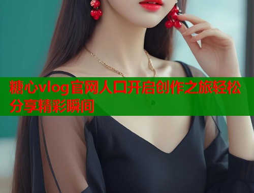 糖心vlog官网人囗开启创作之旅轻松分享精彩瞬间  第1张