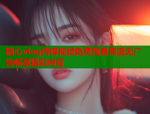 糖心vlog传媒视频免费观看高清无广告畅享精彩内容  第1张