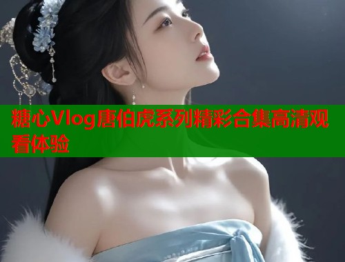 糖心Vlog唐伯虎系列精彩合集高清观看体验  第1张