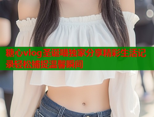糖心vlog圣诞喵独家分享精彩生活记录轻松捕捉温馨瞬间  第1张