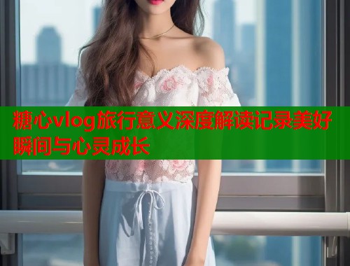 糖心vlog旅行意义深度解读记录美好瞬间与心灵成长  第1张