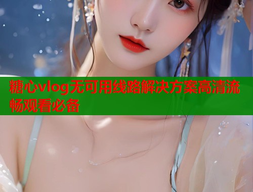 糖心vlog无可用线路解决方案高清流畅观看必备  第2张