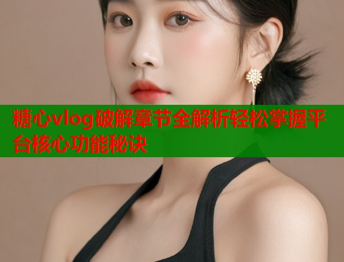 糖心vlog破解章节全解析轻松掌握平台核心功能秘诀  第2张