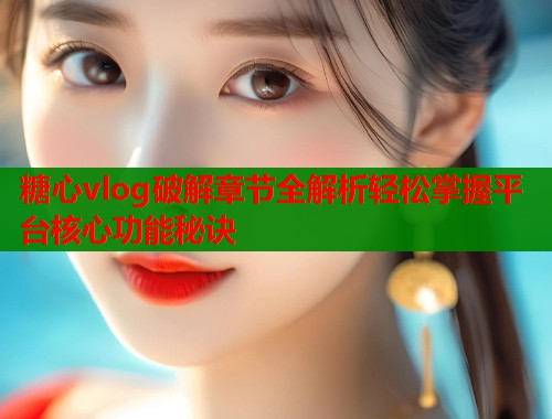 糖心vlog破解章节全解析轻松掌握平台核心功能秘诀  第1张