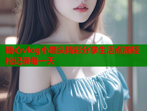 糖心vlog小馒头精彩分享生活点滴轻松记录每一天  第1张