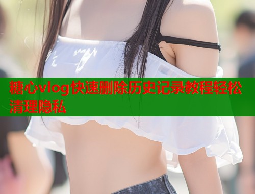糖心vlog快速删除历史记录教程轻松清理隐私  第1张