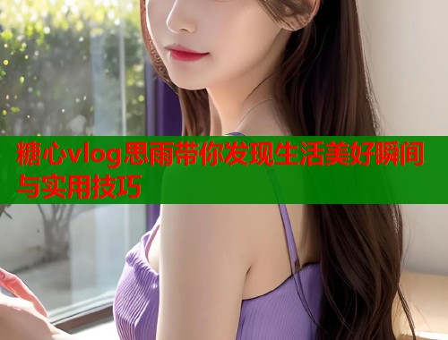 糖心vlog思雨带你发现生活美好瞬间与实用技巧  第2张