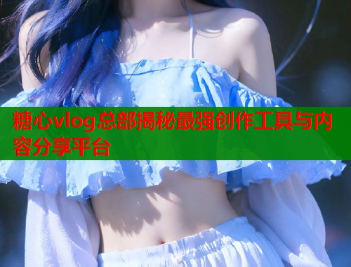 糖心vlog总部揭秘最强创作工具与内容分享平台  第1张