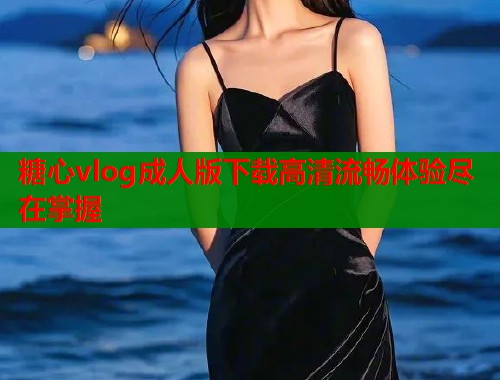 糖心vlog成人版下载高清流畅体验尽在掌握  第2张