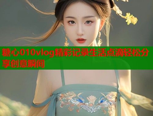 糖心010vlog精彩记录生活点滴轻松分享创意瞬间  第1张