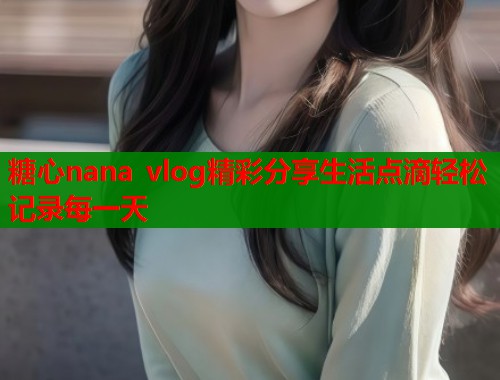 糖心nana vlog精彩分享生活点滴轻松记录每一天  第1张