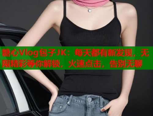 糖心Vlog包子JK：每天都有新发现，无限精彩等你解锁，火速点击，告别无聊  第2张