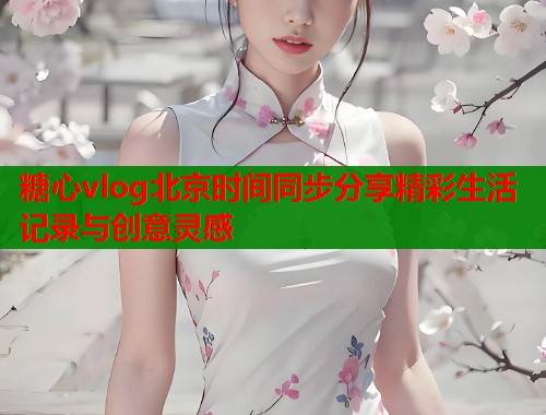 糖心vlog北京时间同步分享精彩生活记录与创意灵感  第2张