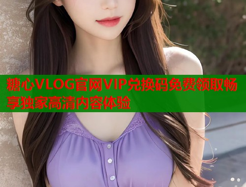 糖心VLOG官网VIP兑换码免费领取畅享独家高清内容体验  第1张