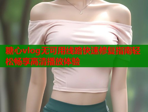 糖心vlog无可用线路快速修复指南轻松畅享高清播放体验  第1张