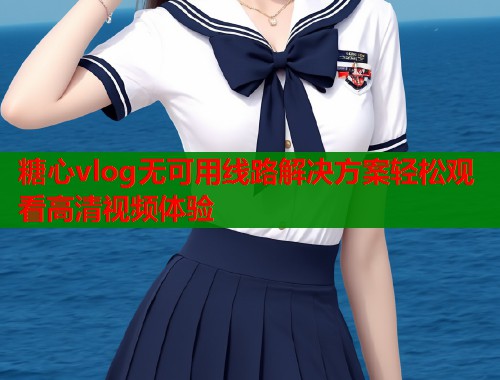 糖心vlog无可用线路解决方案轻松观看高清视频体验  第1张