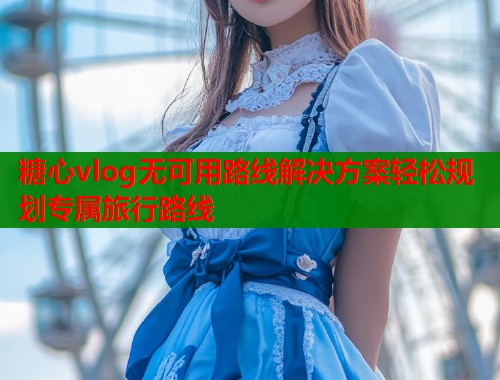 糖心vlog无可用路线解决方案轻松规划专属旅行路线  第2张