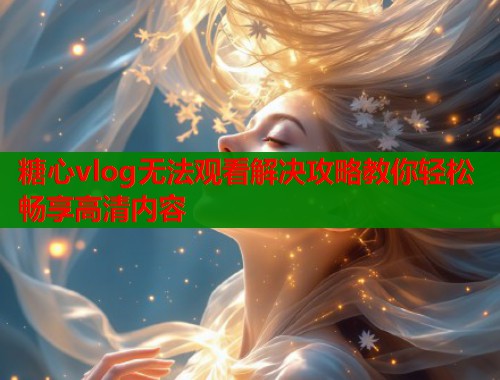 糖心vlog无法观看解决攻略教你轻松畅享高清内容  第2张
