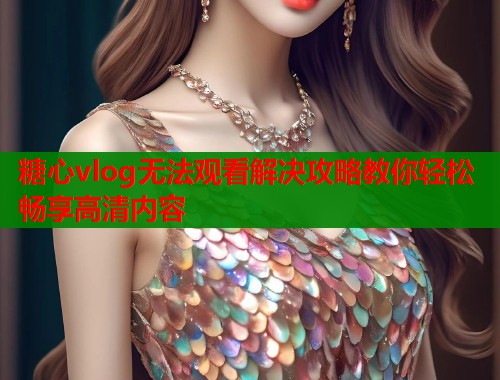 糖心vlog无法观看解决攻略教你轻松畅享高清内容  第1张