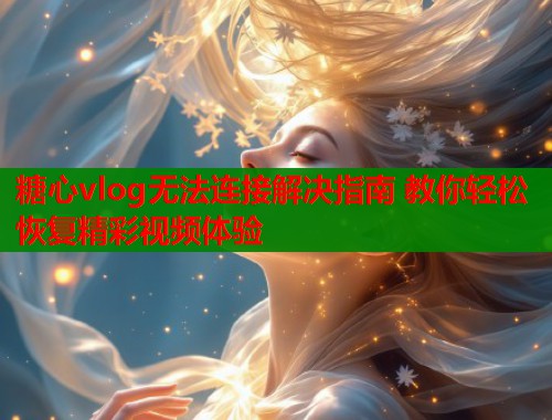 糖心vlog无法连接解决指南 教你轻松恢复精彩视频体验  第1张