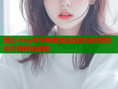 糖心vlog牛仔裤潮流百搭舒适体验轻松打造时尚造型  第1张