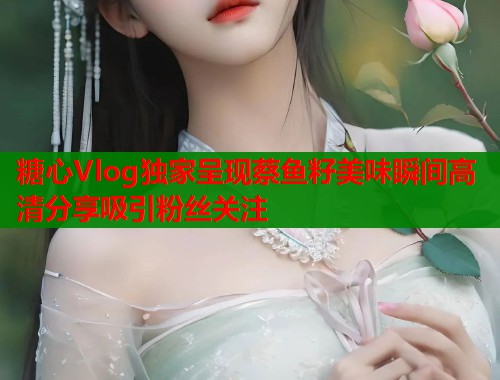 糖心Vlog独家呈现蔡鱼籽美味瞬间高清分享吸引粉丝关注  第1张