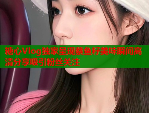 糖心Vlog独家呈现蔡鱼籽美味瞬间高清分享吸引粉丝关注  第2张