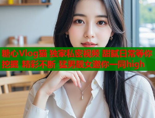 糖心Vlog猫 独家私密视频 甜腻日常等你挖掘 精彩不断 猛男靓女邀你一同high  第1张