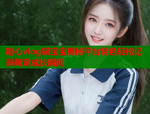 糖心vlog猫宝宝揭秘平台特色轻松记录萌宠成长瞬间  第1张