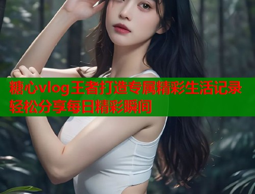 糖心vlog王者打造专属精彩生活记录轻松分享每日精彩瞬间  第1张