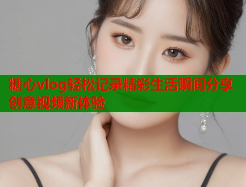 糖心vlog轻松记录精彩生活瞬间分享创意视频新体验  第1张