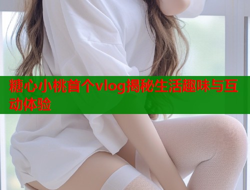 糖心小桃首个vlog揭秘生活趣味与互动体验  第1张