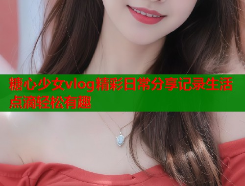 糖心少女vlog精彩日常分享记录生活点滴轻松有趣  第1张