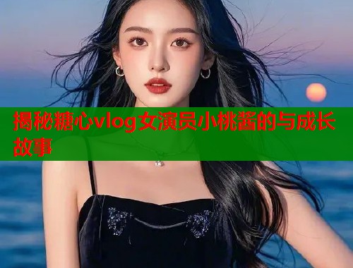 揭秘糖心vlog女演员小桃酱的与成长故事  第2张