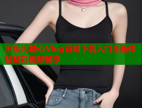 旧版污糖心Vlog官网下载入口全新体验精彩视频畅享  第1张