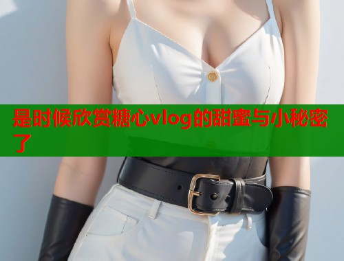 是时候欣赏糖心vlog的甜蜜与小秘密了  第1张