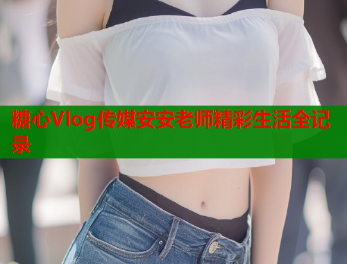 糖心Vlog传媒安安老师精彩生活全记录  第1张