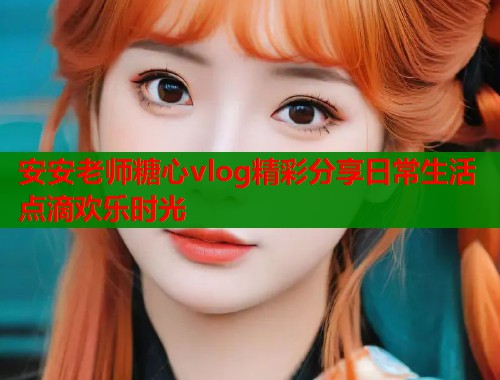 安安老师糖心vlog精彩分享日常生活点滴欢乐时光  第1张