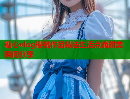 糖心vlog樱桃作品精选生活点滴甜美瞬间分享  第1张