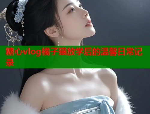 糖心vlog橘子猫放学后的温馨日常记录  第1张