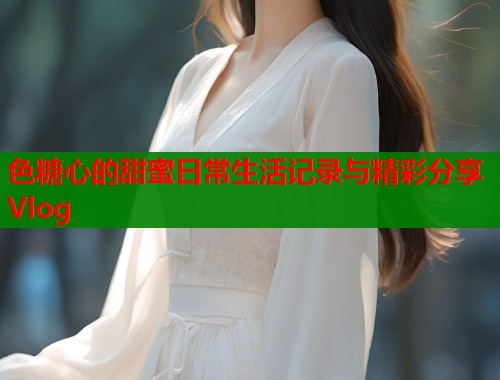 色糖心的甜蜜日常生活记录与精彩分享Vlog  第2张
