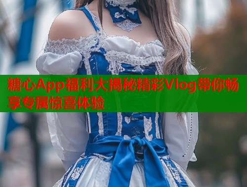 糖心App福利大揭秘精彩Vlog带你畅享专属惊喜体验  第1张