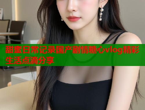 甜蜜日常记录国产剧情糖心vlog精彩生活点滴分享  第1张