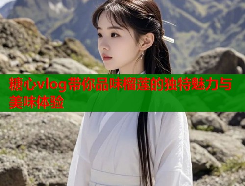 糖心vlog带你品味榴莲的独特魅力与美味体验  第1张