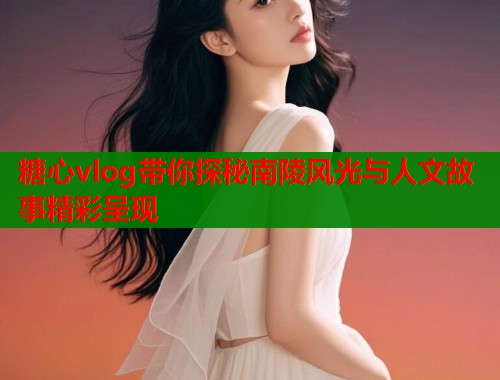 糖心vlog带你探秘南陵风光与人文故事精彩呈现  第1张